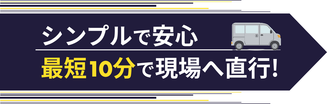 シンプルで安心 最短10分で現場へ直行！